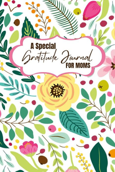 A Special Gratitude Journal For Moms: Celebrate The Blessings Of Motherhood With Daily Gratitude Practices And Transform Your Life For The Better