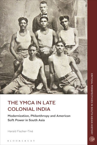 The Ymca In Late Colonial India: Modernization, Philanthropy And American Soft Power In South Asia (Critical Perspectives In South Asian History)