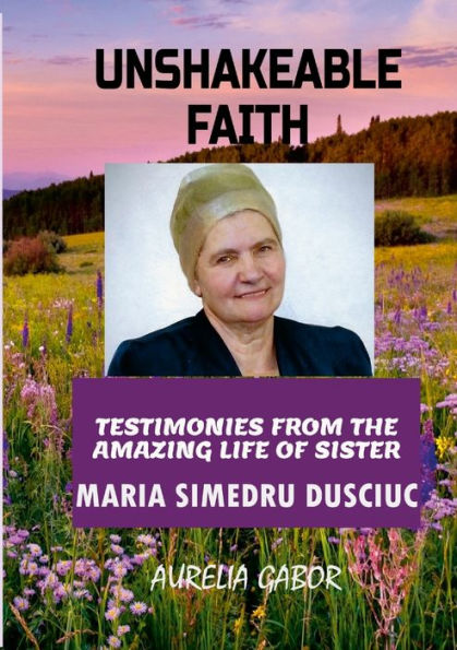 Unshakeable Faith: Testimonies From The Amazing Life Of Sister Maria Simedru Dusciuc
