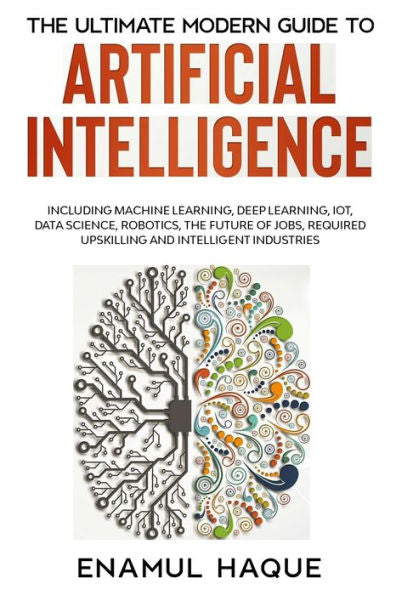 The Ultimate Modern Guide To Artificial Intelligence: Including Machine Learning, Deep Learning, Iot, Data Science, Robotics, The Future Of Jobs, Required Upskilling And Intelligent Industries