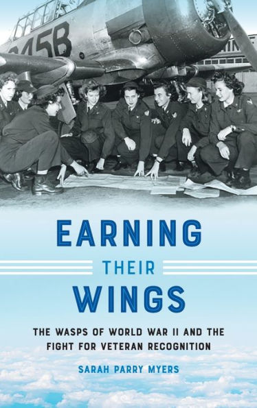 Earning Their Wings: The Wasps Of World War Ii And The Fight For Veteran Recognition