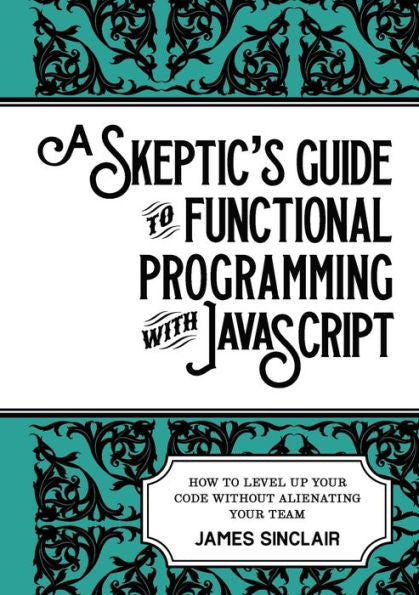 A Skeptic's Guide To Functional Programming With Javascript: How To Level Up Your Code Without Alienating Your Team