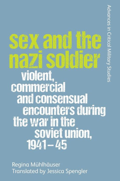 Sex And The Nazi Soldier: Violent, Commercial And Consensual Encounters During The War In The Soviet Union, 1941-45 (Advances In Critical Military Studies)