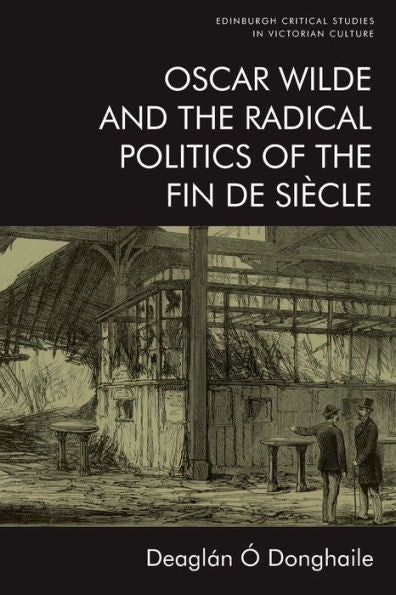 Oscar Wilde And The Radical Politics Of The Fin De Siècle (Edinburgh Critical Studies In Victorian Culture)