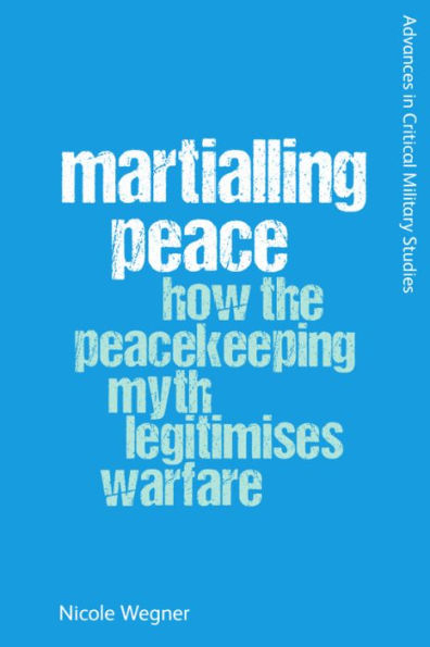 Martialling Peace: How The Peacekeeper Myth Legitimises Warfare (Advances In Critical Military Studies)