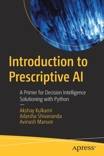 Introduction To Prescriptive Ai: A Primer For Decision Intelligence Solutioning With Python