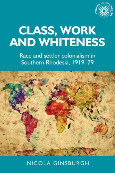 Class, Work And Whiteness: Race And Settler Colonialism In Southern Rhodesia, 1919–79 (Studies In Imperialism, 192)