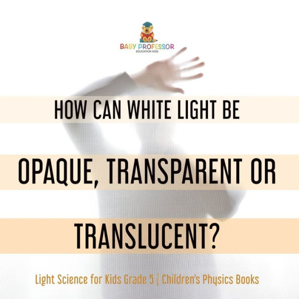 How Can White Light Be Opaque, Transparent Or Translucent? Light Science For Kids Grade 5 Children's Physics Books - 9781541981164