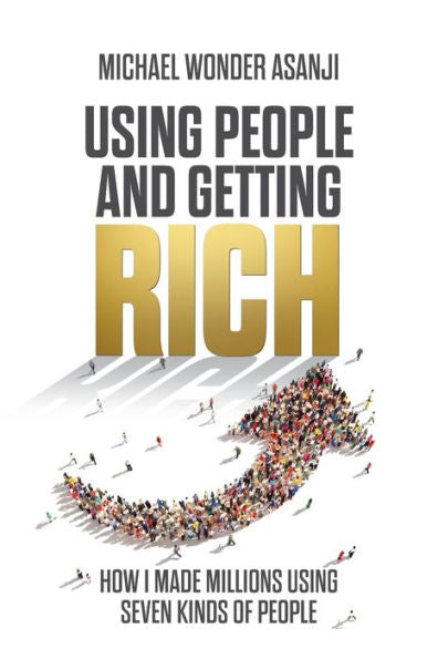 Using People And Getting Rich: How I Made Millions Using Seven Kinds Of People