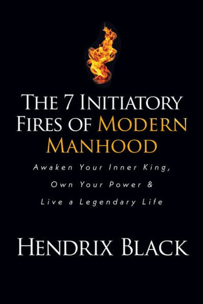 The 7 Initiatory Fires Of Modern Manhood: Awaken Your Inner King, Own Your Power & Live A Legendary Life
