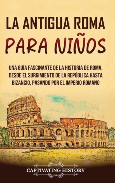 La Antigua Roma Para Niños: Una Guía Fascinante De La Historia De Roma, Desde El Surgimiento De La República Hasta Bizancio, Pasando Por El Imperio Romano (Spanish Edition)