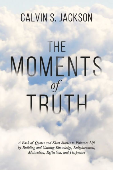 The Moments Of Truth: A Book Of Quotes And Short Stories To Enhance Life By Building And Gaining Knowledge, Enlightenment, Motivation, Reflection, And Perspective