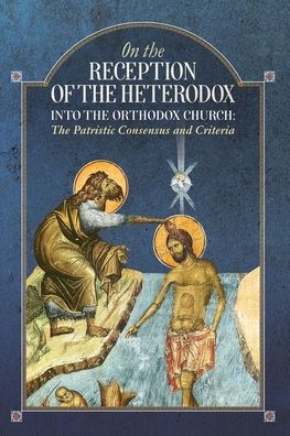 On The Reception Of The Heterodox Into The Orthodox Church: The Patristic Consensus And Criteria