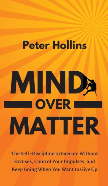 Mind Over Matter: The Self-Discipline To Execute Without Excuses, Control Your Impulses, And Keep Going When You Want To Give Up