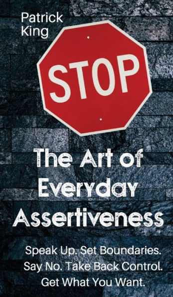 The Art Of Everyday Assertiveness: Speak Up. Set Boundaries. Say No. Take Back Control. Get What You Want