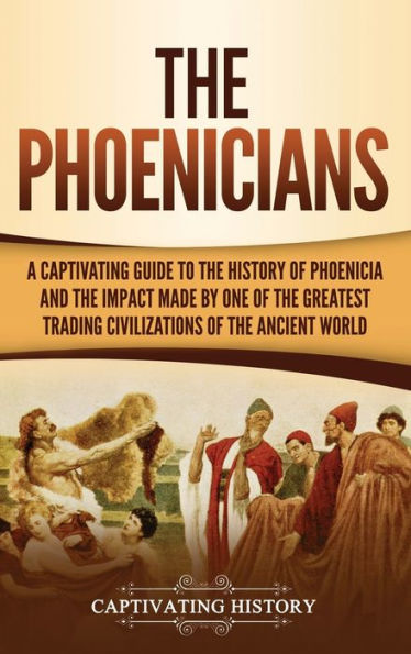 The Phoenicians: A Captivating Guide To The History Of Phoenicia And The Impact Made By One Of The Greatest Trading Civilizations Of The Ancient World