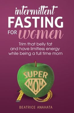 Intermittent Fasting For Women: Trim That Belly Fat And Have Limitless Energy While Being A Full Time Mom