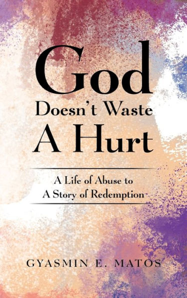 God Doesn'T Waste A Hurt: A Life Of Abuse To A Story Of Redemption