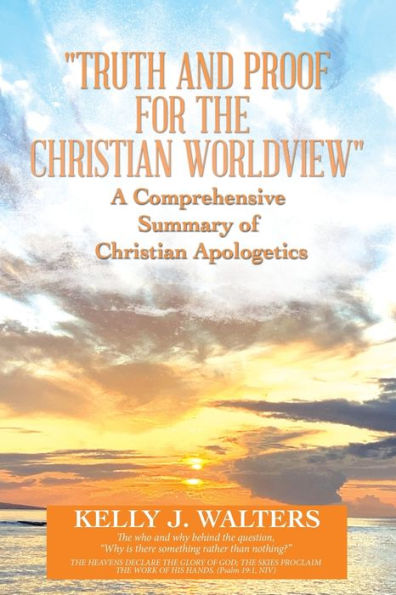 Truth And Proof For The Christian Worldview A Comprehensive Summary Of Christian Apologetics: The Who And Why Behind The Question, “Why Is There Something Rather Than Nothing?”
