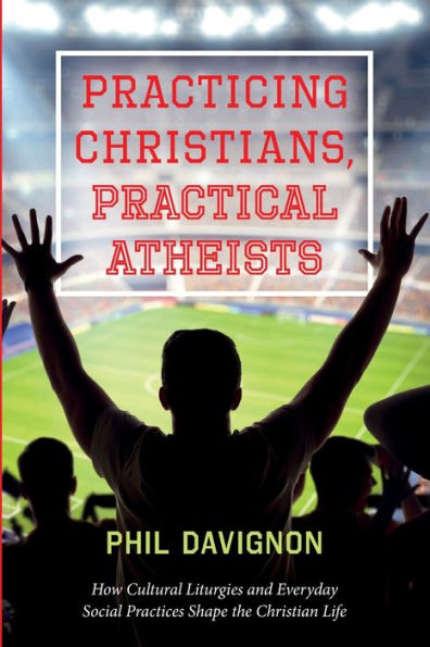 Practicing Christians, Practical Atheists: How Cultural Liturgies And Everyday Social Practices Shape The Christian Life