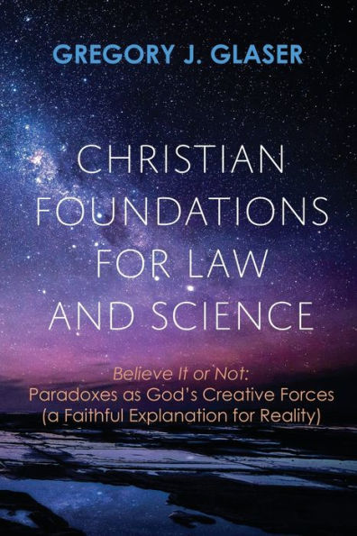 Christian Foundations For Law And Science: Believe It Or Not: Paradoxes As God'S Creative Forces (A Faithful Explanation For Reality)