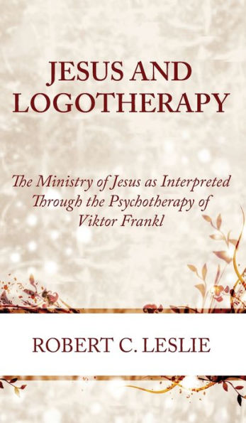 Jesus And Logotherapy: The Ministry Of Jesus As Interpreted Through The Psychotherapy Of Viktor Frankl
