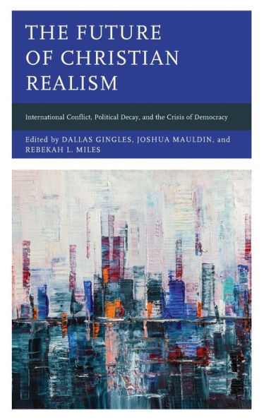 The Future Of Christian Realism: International Conflict, Political Decay, And The Crisis Of Democracy (Faith And Politics: Political Theology In A New Key)