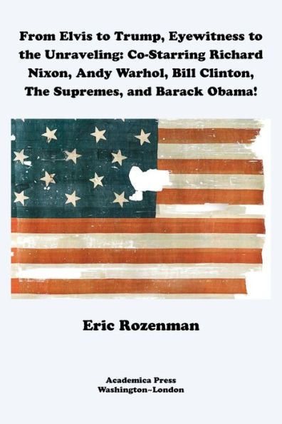 From Elvis To Trump, Eyewitness To The Unraveling: Co-Starring Richard Nixon, Andy Warhol, Bill Clinton, The Supremes, And Barack Obama