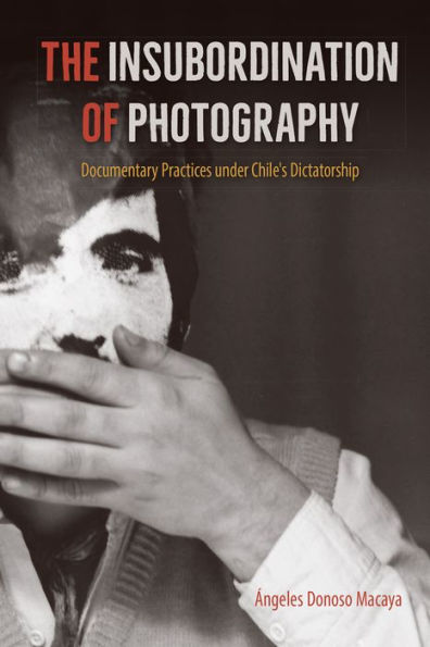 The Insubordination Of Photography: Documentary Practices Under Chile'S Dictatorship (Reframing Media, Technology, And Culture In Latin/O America)