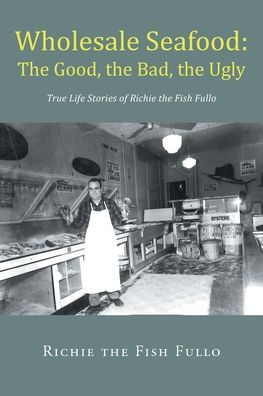 Wholesale Seafood: The Good, The Bad, The Ugly: True Life Stories Of Richie The Fish Fullo