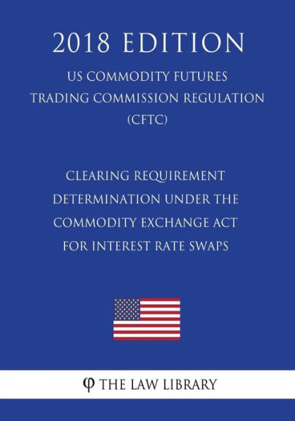 Clearing Requirement Determination under the Commodity Exchange Act for Interest Rate Swaps (US Commodity Futures Trading Commission Regulation) (CFTC) (2018 Edition)