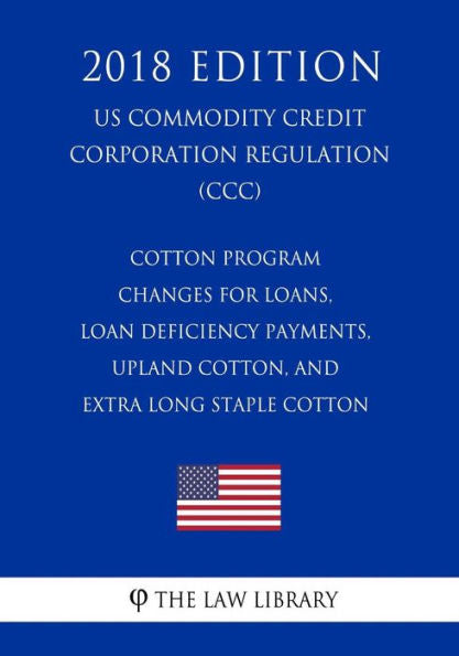 Cotton Program Changes for Loans, Loan Deficiency Payments, Upland Cotton, and Extra Long Staple Cotton (US Commodity Credit Corporation Regulation) (CCC) (2018 Edition)
