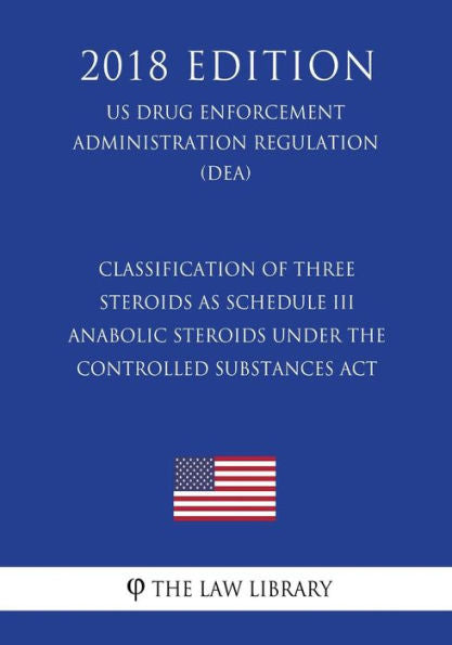 Classification of Three Steroids as Schedule III Anabolic Steroids Under the Controlled Substances Act (US Drug Enforcement Administration Regulation) (DEA) (2018 Edition)