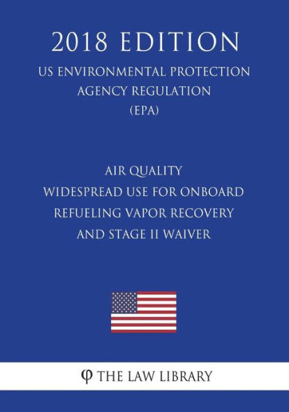 Air Quality - Widespread Use for Onboard Refueling Vapor Recovery and Stage II Waiver (US Environmental Protection Agency Regulation) (EPA) (2018 Edition)