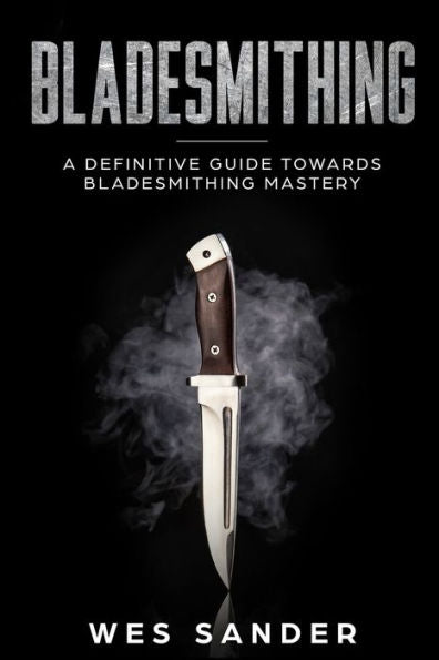 Bladesmithing: A Definitive Guide Towards Bladesmithing Mastery (Knife Making Mastery)