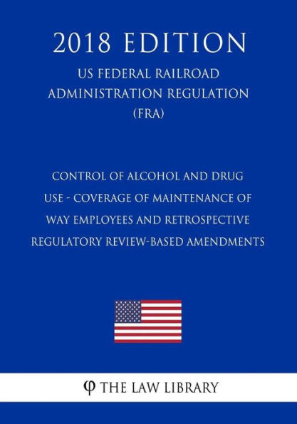 Control of Alcohol and Drug Use - Coverage of Maintenance of Way Employees and Retrospective Regulatory Review-Based Amendments (US Federal Railroad Administration Regulation) (FRA) (2018 Edition)