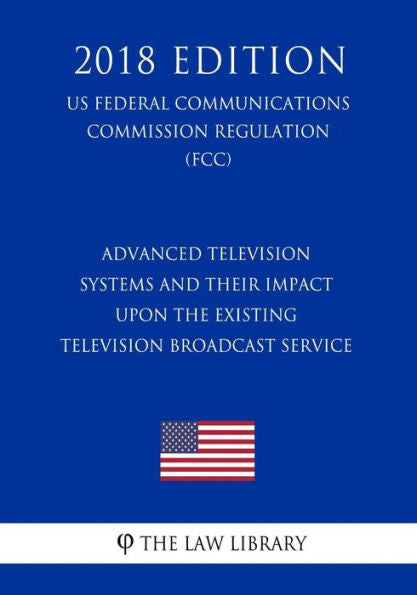 Advanced Television Systems and Their Impact Upon the Existing Television Broadcast Service (US Federal Communications Commission Regulation) (FCC) (2018 Edition)