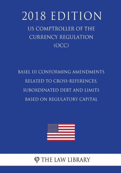 Basel III Conforming Amendments Related to Cross-References, Subordinated Debt and Limits Based on Regulatory Capital (US Comptroller of the Currency Regulation) (OCC) (2018 Edition)