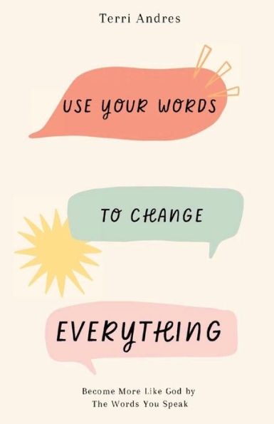 Use Your Words To Change Everything: Become More Like God By The Words You Speak