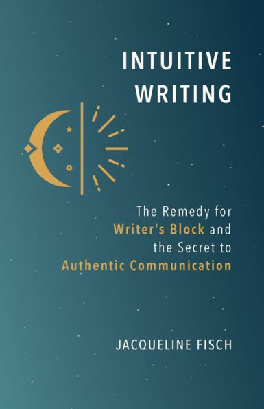 Intuitive Writing: The Remedy For Writer'S Block And The Secret To Authentic Communication
