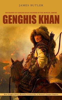 Genghis Khan: Biography Of Genghis Khan Founder Of The Mongol Empire (How Genghis Khan'S Brutality Created One Of History'S Largest Empires)