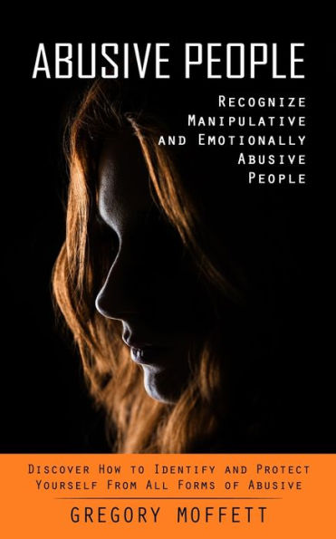 Abusive People: Recognize Manipulative And Emotionally Abusive People (Discover How To Identify And Protect Yourself From All Forms Of Abusive)