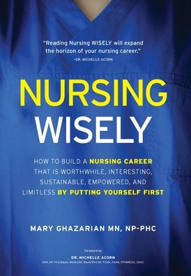 Nursing Wisely: How To Build A Nursing Career That Is Worthwhile, Interesting, Sustainable, Empowered, And Limitless By Putting Yourself First