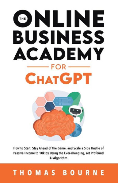 The Online Business Academy For Chatgpt: How To Start, Stay Ahead Of The Game, And Scale A Side Hustle Of Passive Income To 10K By Using The Ever-Changing Yet Profound Ai Algorithm