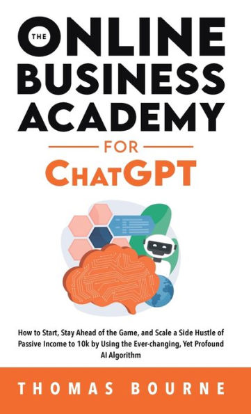 The Online Business Academy For Chatgpt: How To Start, Stay Ahead Of The Game, And Scale A Side Hustle Of Passive Income To 10K By Using The Ever-Changing Yet Profound Ai Algorithm