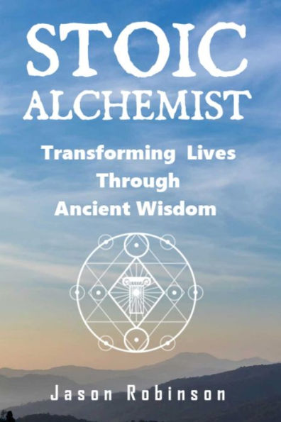 Stoic Alchemist: Transforming Lives Through Ancient Wisdom (Wisdom From The Stoic Alchemists)