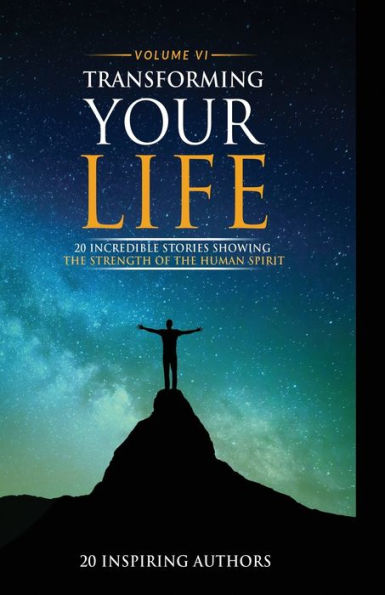 Transforming Your Life Volume Vi: 20 Incredible Stories Showing The Strength Of The Human Spirit