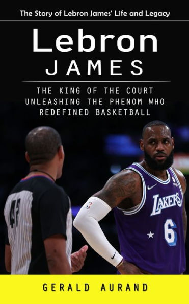 Lebron James: The Story Of Lebron James' Life And Legacy (The King Of The Court Unleashing The Phenom Who Redefined Basketball)