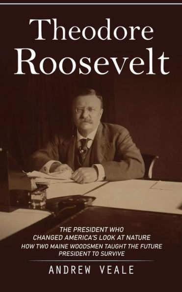 Theodore Roosevelt: The President Who Changed America'S Look At Nature (How Two Maine Woodsmen Taught The Future President To Survive)