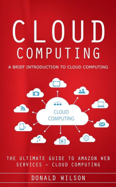 Cloud Computing: A Brief Introduction To Cloud Computing (The Ultimate Guide To Amazon Web Services - Cloud Computing) - 9781777098117